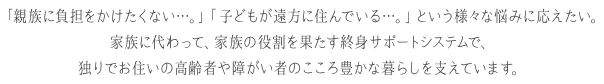 「親族に負担をかけたくない…。」「子どもが遠方に住んでいる…。」という様々な悩みに応えたい。 家族に代わって、家族の役割を果たす終身サポートシステムで、独りでお住いの高齢者や障がい者のこころ豊かな暮らしを支えています。